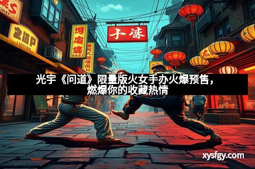 光宇《问道》限量版火女手办火爆预售,燃爆你的收藏热情